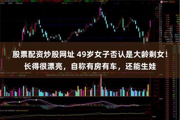 股票配资炒股网址 49岁女子否认是大龄剩女！长得很漂亮，自称有房有车，还能生娃