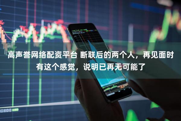 高声誉网络配资平台 断联后的两个人，再见面时有这个感觉，说明已再无可能了