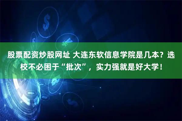 股票配资炒股网址 大连东软信息学院是几本？选校不必困于“批次”，实力强就是好大学！