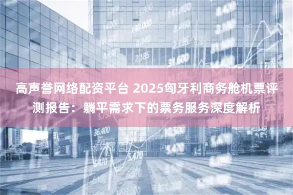 高声誉网络配资平台 2025匈牙利商务舱机票评测报告：躺平需求下的票务服务深度解析