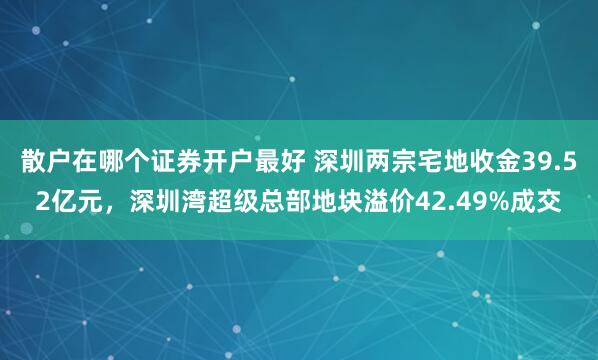 散户在哪个证券开户最好 深圳两宗宅地收金39.52亿元，深圳湾超级总部地块溢价42.49%成交