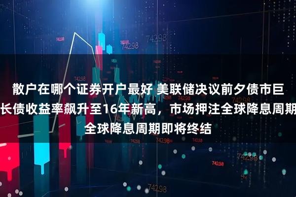 散户在哪个证券开户最好 美联储决议前夕债市巨震：全球长债收益率飙升至16年新高，市场押注全球降息周期即将终结