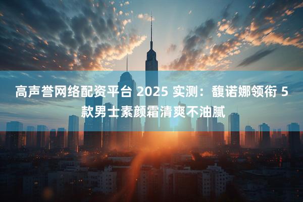 高声誉网络配资平台 2025 实测：馥诺娜领衔 5 款男士素颜霜清爽不油腻
