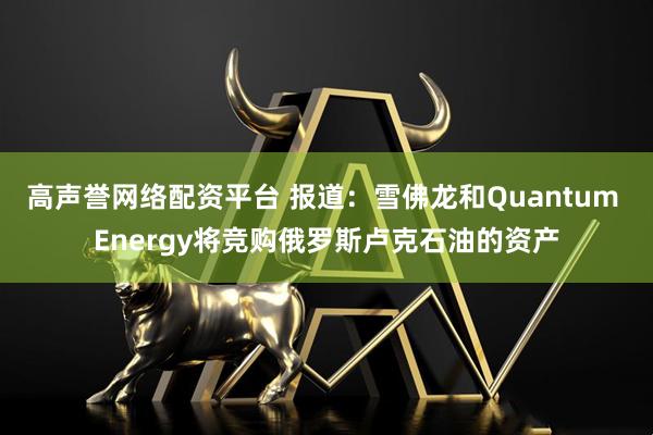 高声誉网络配资平台 报道：雪佛龙和Quantum Energy将竞购俄罗斯卢克石油的资产