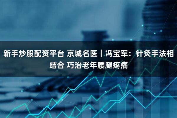 新手炒股配资平台 京城名医｜冯宝军：针灸手法相结合 巧治老年腰腿疼痛
