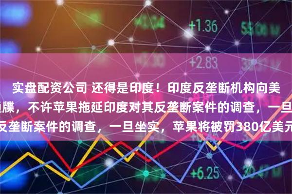 实盘配资公司 还得是印度！印度反垄断机构向美国苹果公司发出最后通牒，不许苹果拖延印度对其反垄断案件的调查，一旦坐实，苹果将被罚380亿美元