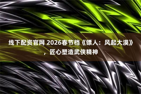 线下配资官网 2026春节档《镖人：风起大漠》，匠心塑造武侠精神