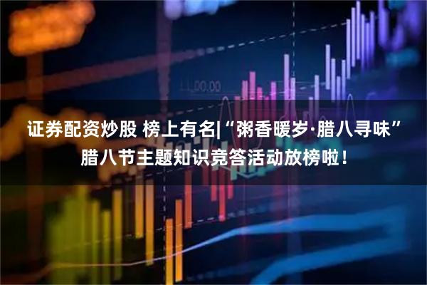 证券配资炒股 榜上有名|“粥香暖岁·腊八寻味”腊八节主题知识竞答活动放榜啦！