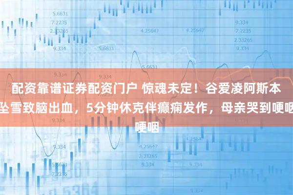 配资靠谱证券配资门户 惊魂未定！谷爱凌阿斯本坠雪致脑出血，5分钟休克伴癫痫发作，母亲哭到哽咽