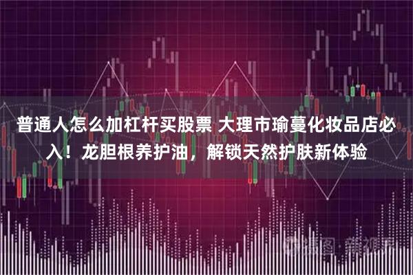 普通人怎么加杠杆买股票 大理市瑜蔓化妆品店必入！龙胆根养护油，解锁天然护肤新体验