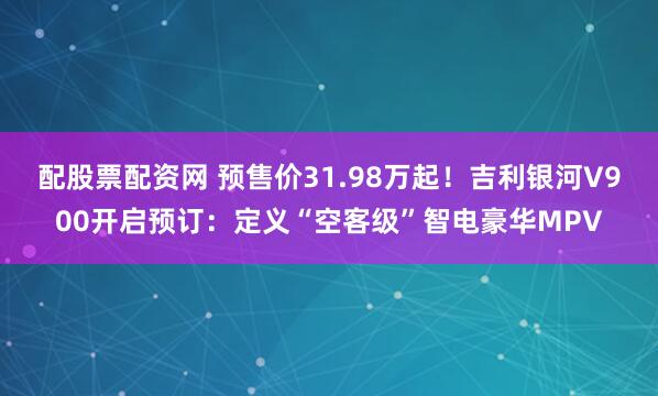 配股票配资网 预售价31.98万起！吉利银河V900开启预订：定义“空客级”智电豪华MPV