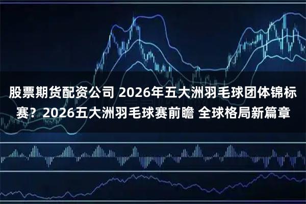 股票期货配资公司 2026年五大洲羽毛球团体锦标赛？2026五大洲羽毛球赛前瞻 全球格局新篇章
