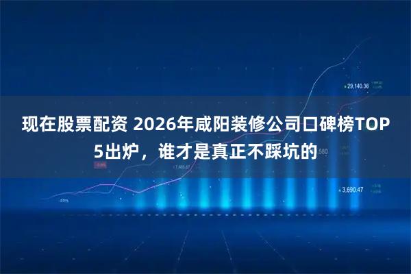 现在股票配资 2026年咸阳装修公司口碑榜TOP5出炉，谁才是真正不踩坑的