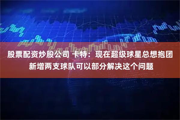 股票配资炒股公司 卡特：现在超级球星总想抱团 新增两支球队可以部分解决这个问题