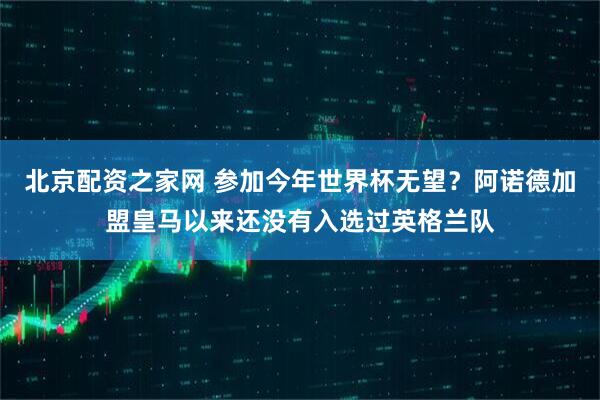 北京配资之家网 参加今年世界杯无望？阿诺德加盟皇马以来还没有入选过英格兰队